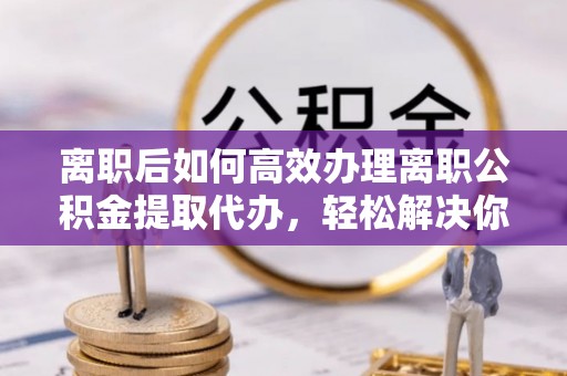 任丘离职后如何高效办理离职公积金提取代办，轻松解决你的后顾之忧