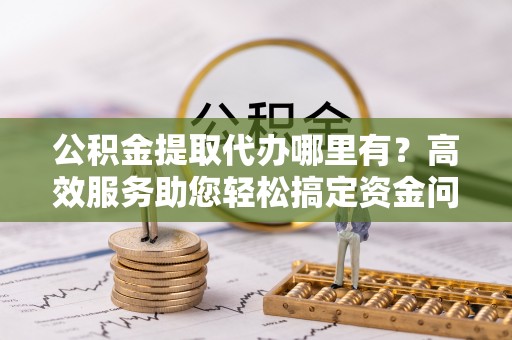 任丘公积金提取代办哪里有？高效服务助您轻松搞定资金问题